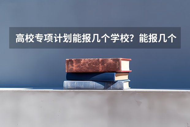 高校专项计划能报几个学校？能报几个志愿？能报几个专业？（高校专项计划可以报几个学校几个专业）