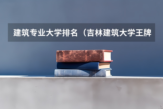 建筑专业大学排名（吉林建筑大学王牌专业排名）