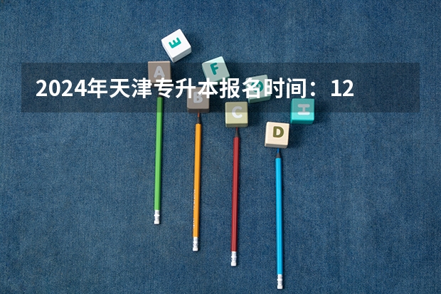 2024年天津专升本报名时间：12月4日至6日？ 全国各省市2024年专升本的报名时间表？