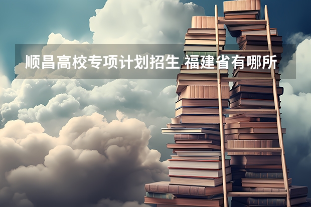 顺昌高校专项计划招生 福建省有哪所大学有地方专项计划的招生？