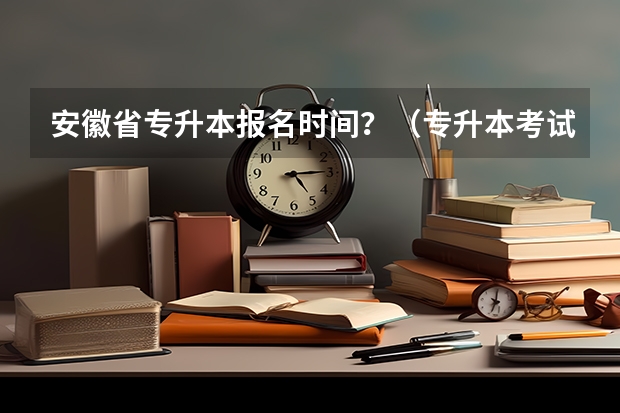安徽省专升本报名时间？（专升本考试时间2024年具体时间）