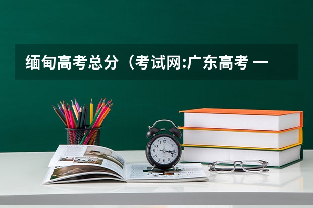 缅甸高考总分（考试网:广东高考 一本文科580理科568）