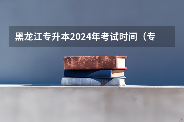 黑龙江专升本2024年考试时间（专升本2024考试时间）