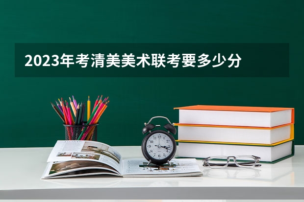 2023年考清美美术联考要多少分 合格线是多少