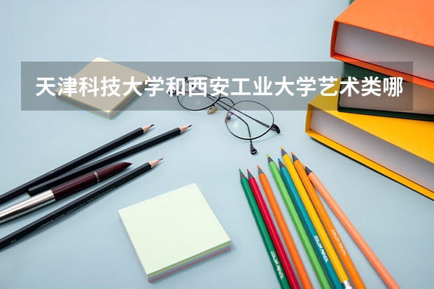 天津科技大学和西安工业大学艺术类哪个更好 我美术过了 这两所学校的校考想知道哪