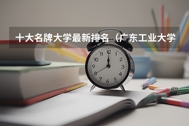十大名牌大学最新排名（广东工业大学王牌专业排名）