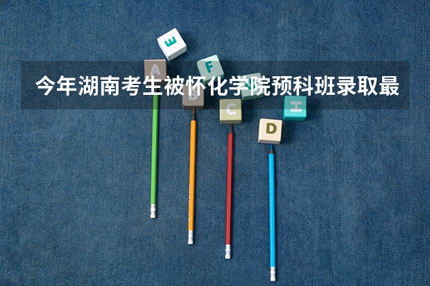 今年湖南考生被怀化学院预科班录取最少要多少分