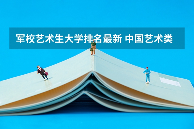 军校艺术生大学排名最新 中国艺术类大学排名前十名？