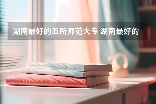 湖南最好的五所师范大专 湖南最好的公办专科大学