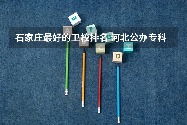 石家庄最好的卫校排名 河北公办专科学校排名
