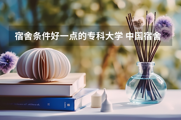 宿舍条件好一点的专科大学 中国宿舍条件好的专科大学