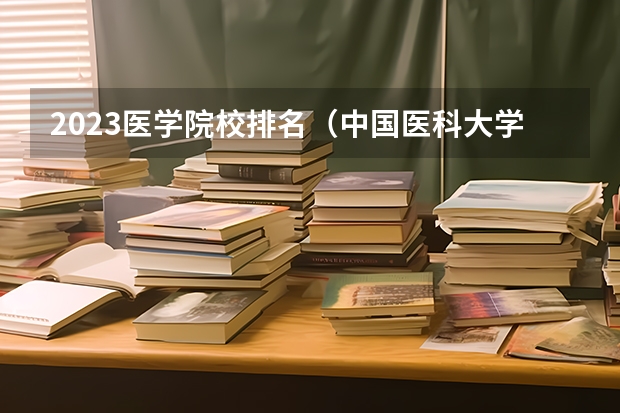 2023医学院校排名（中国医科大学排名）