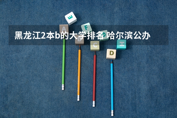 黑龙江2本b的大学排名 哈尔滨公办二本大学排名及分数线