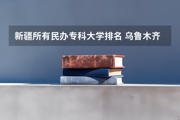 新疆所有民办专科大学排名 乌鲁木齐职业技术学校排名