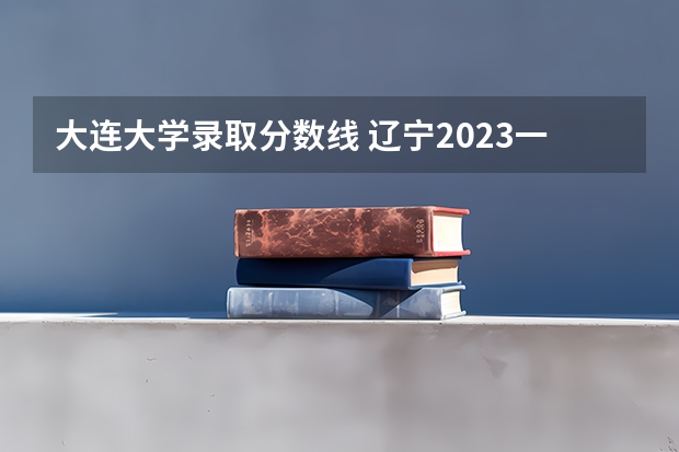 大连大学录取分数线 辽宁2023一本分数线?二本分数线?三本分数线?