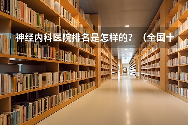 神经内科医院排名是怎样的？（全国十大精神医院排名是怎样的？）
