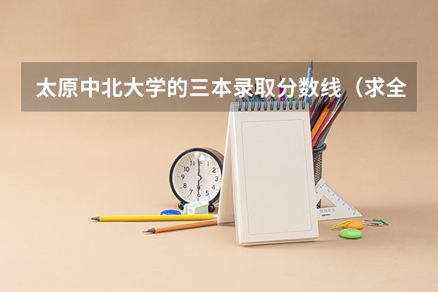 太原中北大学的三本录取分数线(求全国三本院校分数线)