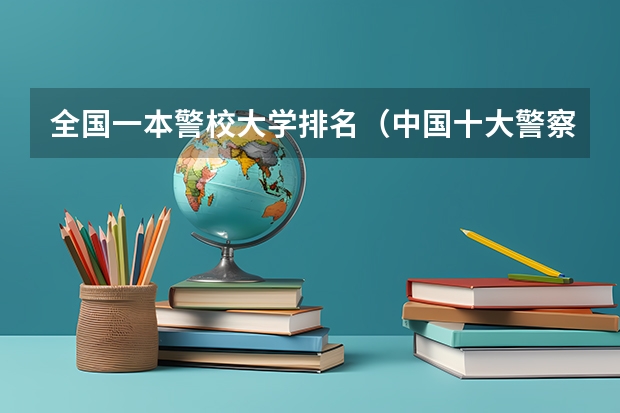 全国一本警校大学排名（中国十大警察学院排名-中国前十名公安大学（名牌警校））