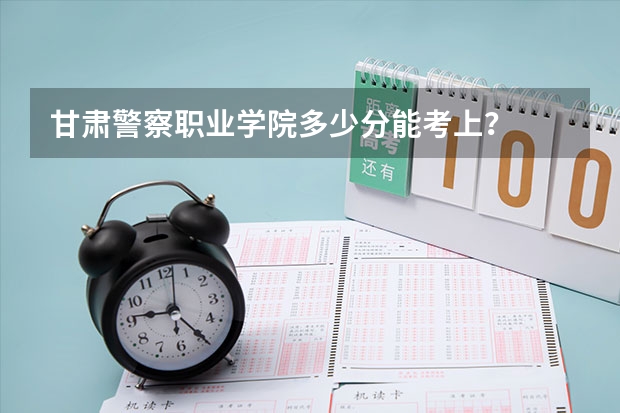 甘肃警察职业学院多少分能考上？