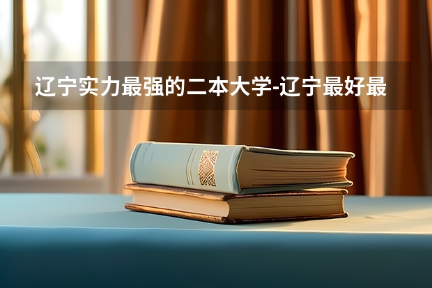 辽宁实力最强的二本大学-辽宁最好最有潜力的二本大学（参考）（沈阳公办二本大学排名）