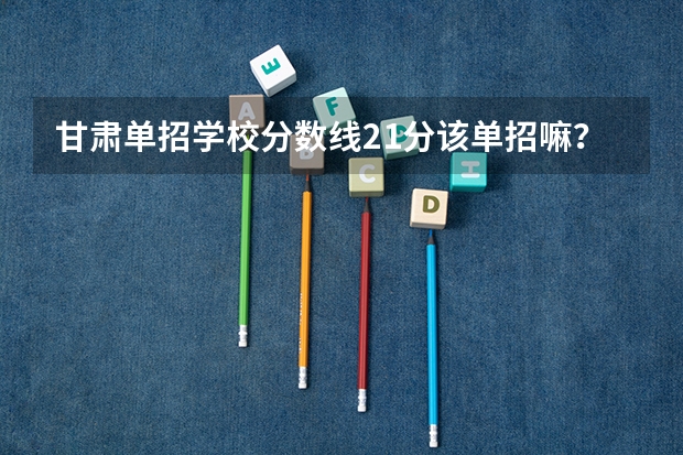 甘肃单招学校分数线21分该单招嘛?单招哪个学校