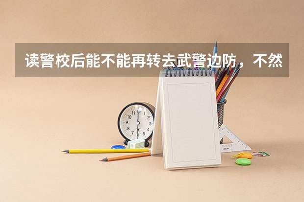 读警校后能不能再转去武警边防，不然怎么去武警边防？