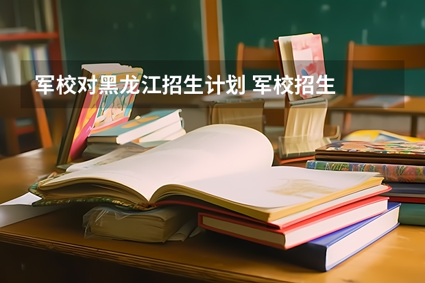 军校对黑龙江招生计划 军校招生