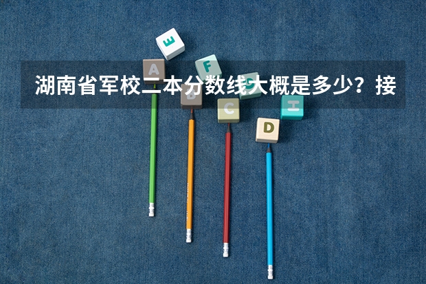 湖南省军校二本分数线大概是多少?接近一本分数线的有哪些?