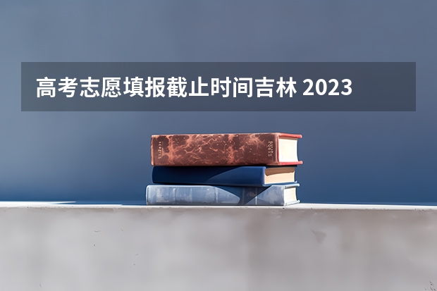 高考志愿填报截止时间吉林 2023年高考填志愿时间和截止时间
