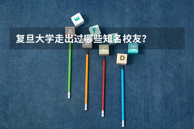 复旦大学走出过哪些知名校友？