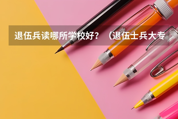 退伍兵读哪所学校好？（退伍士兵大专升本科政策）