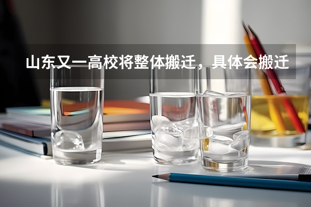 山东又一高校将整体搬迁，具体会搬迁到哪里？