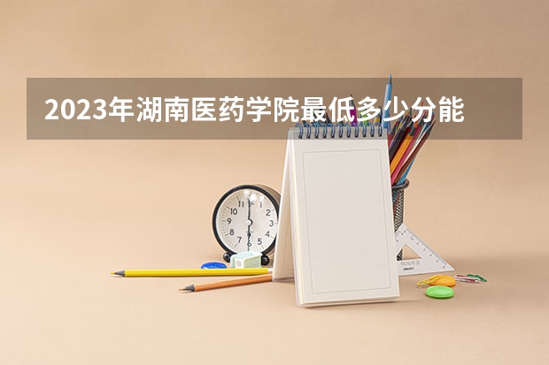 2023年湖南医药学院最低多少分能录取 湖南历年录取分数线