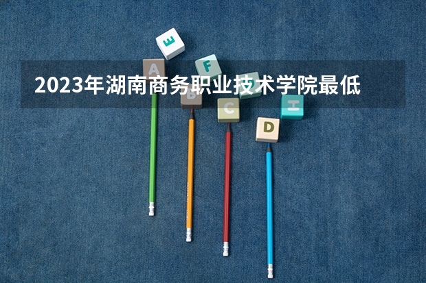 2023年湖南商务职业技术学院最低多少分能录取 湖南历年录取分数线