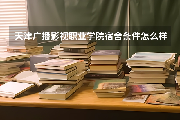天津广播影视职业学院宿舍条件怎么样 天津广播影视职业学院食堂饭菜如何