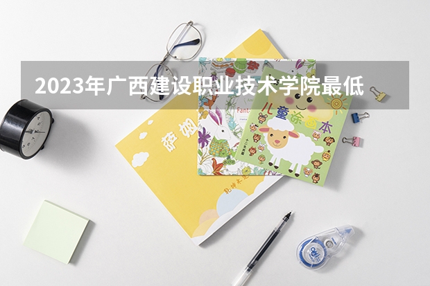 2023年广西建设职业技术学院最低多少分能录取 广西历年录取分数线