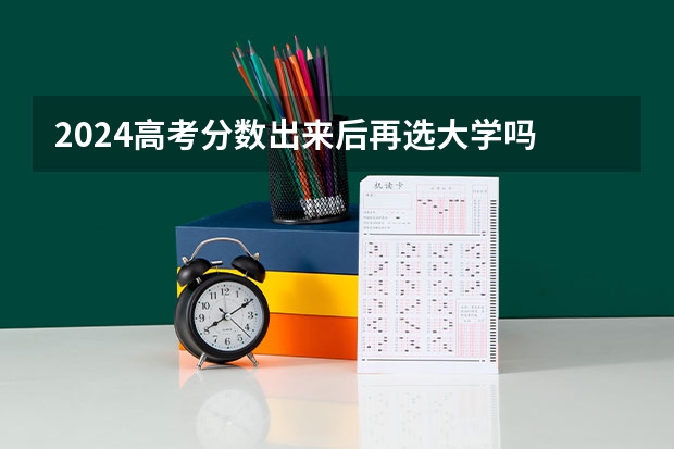 2024高考分数出来后再选大学吗 什么时候报志愿