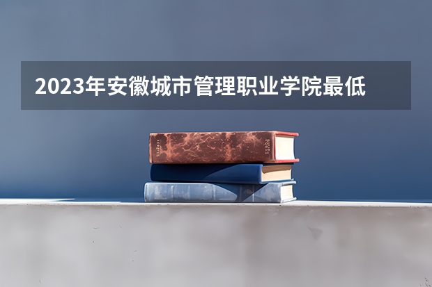 2023年安徽城市管理职业学院最低多少分能录取 安徽历年录取分数线