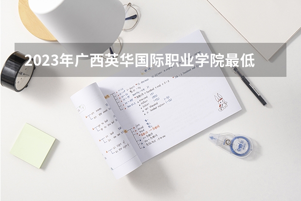 2023年广西英华国际职业学院最低多少分能录取 广西历年录取分数线