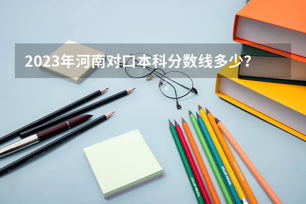 2023年河南对口本科分数线多少？
