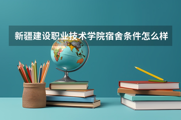新疆建设职业技术学院宿舍条件怎么样 新疆建设职业技术学院食堂饭菜如何