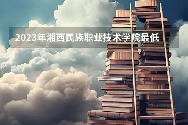 2023年湘西民族职业技术学院最低多少分能录取 湖南历年录取分数线