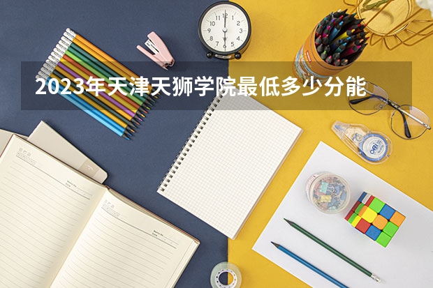 2023年天津天狮学院最低多少分能录取 天津历年录取分数线
