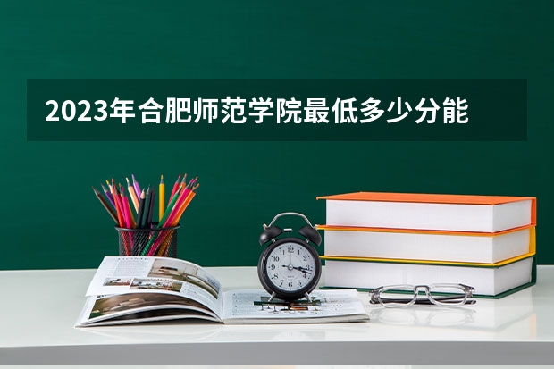 2023年合肥师范学院最低多少分能录取 安徽历年录取分数线