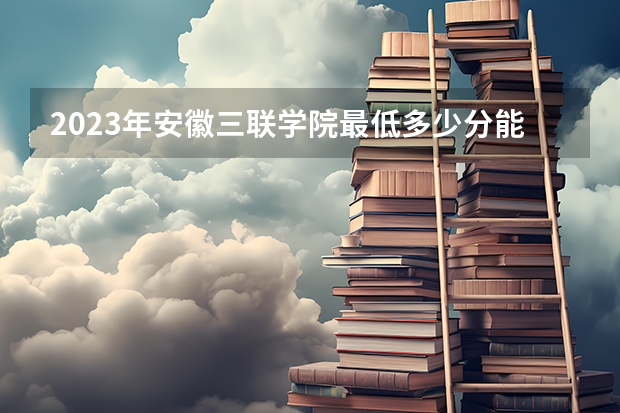 2023年安徽三联学院最低多少分能录取 安徽历年录取分数线