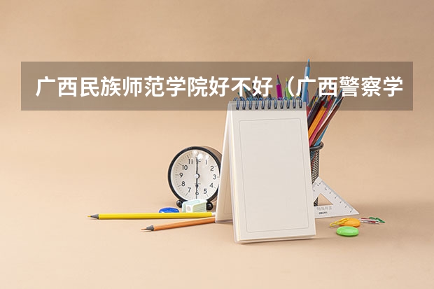 广西民族师范学院好不好（广西警察学院是几本 广西警察学院是几本院校）