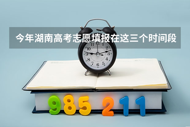 今年湖南高考志愿填报在这三个时间段（高考一批志愿填报时间）