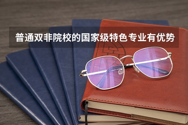 普通双非院校的国家级特色专业有优势吗