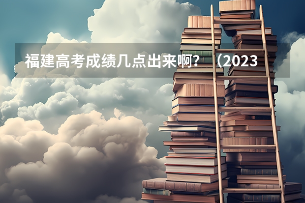 福建高考成绩几点出来啊？（2023年福建高考分数公布时间）