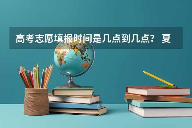 高考志愿填报时间是几点到几点？ 夏季高考填报志愿时间